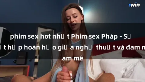 phim sex hot nhất Phim sex Pháp - Sự kết hợp hoàn hảo giữa nghệ thuật và đam mê