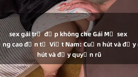 sex gái trẻ đẹp không che Gái Mỹ sex chất lượng cao đến từ Việt Nam: Cuốn hút và đầy quyến rũ
