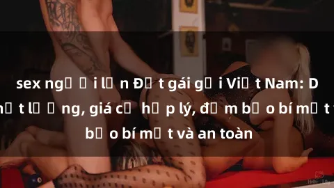 sex người lớn Đặt gái gọi Việt Nam: Dịch vụ chất lượng, giá cả hợp lý, đảm bảo bí mật và an toàn