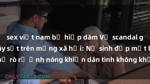 sex việt nam bị hiếp dâm Vụ scandal gái xinh lộ hàng gây sốt trên mạng xã hội: Nữ sinh đẹp mắt bị rò rỉ ảnh nóng khiến dân tình không khỏi bất ngờ và phẫn nộ!