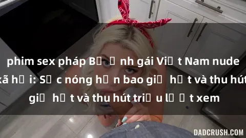phim sex pháp Bộ ảnh gái Việt Nam nude gây sốt mạng xã hội: Sắc nóng hơn bao giờ hết và thu hút triệu lượt xem