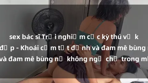 sex bác sĩ Trải nghiệm cực kỳ thú vị khi làm tình với gái đẹp - Khoái cảm tột đỉnh và đam mê bùng nổ không ngờ chỉ trong một đêm!