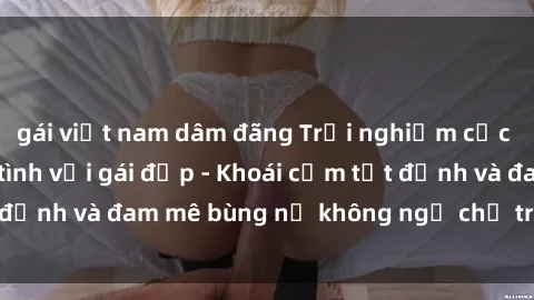 gái việt nam dâm đãng Trải nghiệm cực kỳ thú vị khi làm tình với gái đẹp - Khoái cảm tột đỉnh và đam mê bùng nổ không ngờ chỉ trong một đêm!