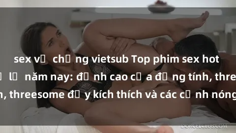 sex vợ chồng vietsub Top phim sex hot nhất không thể bỏ lỡ năm nay: đỉnh cao của đồng tính, threesome đầy kích thích và các cảnh nóng đang gây sốt!