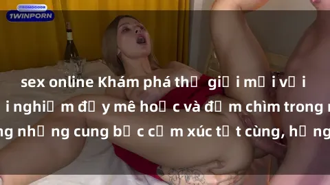 sex online Khám phá thế giới mới với sex người lớn: trải nghiệm đầy mê hoặc và đắm chìm trong những cung bậc cảm xúc tột cùng, hứng khởi và cuốn hút.