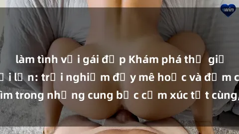 làm tình với gái đẹp Khám phá thế giới mới với sex người lớn: trải nghiệm đầy mê hoặc và đắm chìm trong những cung bậc cảm xúc tột cùng, hứng khởi và cuốn hút.