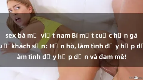 sex bà mẹ việt nam Bí mật cuộc hẹn gái Việt lần đầu ở khách sạn: Hẹn hò, làm tình đầy hấp dẫn và đam mê!