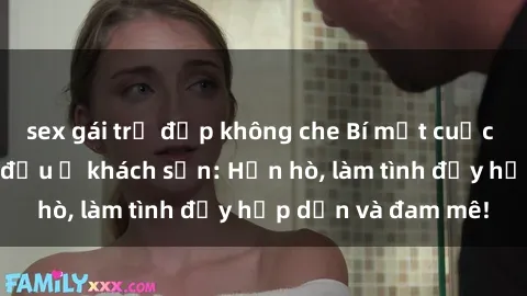sex gái trẻ đẹp không che Bí mật cuộc hẹn gái Việt lần đầu ở khách sạn: Hẹn hò, làm tình đầy hấp dẫn và đam mê!
