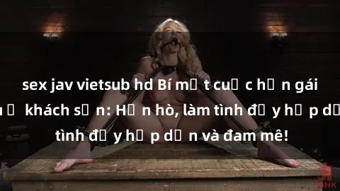 sex jav vietsub hd Bí mật cuộc hẹn gái Việt lần đầu ở khách sạn: Hẹn hò, làm tình đầy hấp dẫn và đam mê!