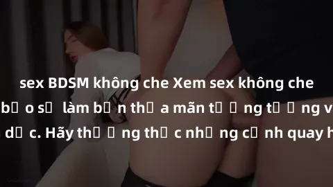 sex BDSM không che Xem sex không che HD miễn phí đảm bảo sẽ làm bạn thỏa mãn tưởng tượng và nhu cầu tình dục. Hãy thưởng thức những cảnh quay hấp dẫn và mãnh liệt ngay bây giờ!