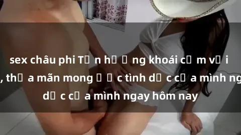 sex châu phi Tận hưởng khoái cảm với gái xinh sex, thỏa mãn mong ước tình dục của mình ngay hôm nay