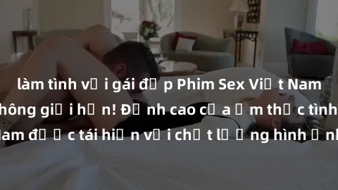 làm tình với gái đẹp Phim Sex Việt Nam HD - Xem ngay và không giới hạn! Đỉnh cao của ẩm thực tình dục Việt Nam được tái hiện với chất lượng hình ảnh sắc nét. Hãy thưởng thức ngay!