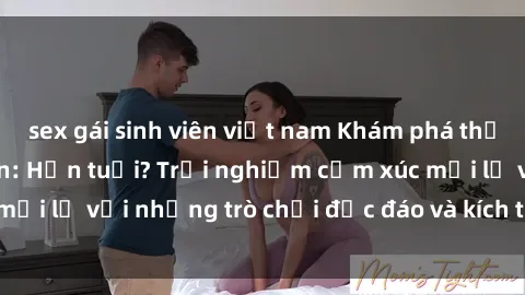 sex gái sinh viên việt nam Khám phá thế giới sex trực tuyến: Hơn tuổi? Trải nghiệm cảm xúc mới lạ với những trò chơi độc đáo và kích thích người lớn
