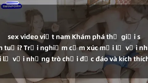 sex video việt nam Khám phá thế giới sex trực tuyến: Hơn tuổi? Trải nghiệm cảm xúc mới lạ với những trò chơi độc đáo và kích thích người lớn