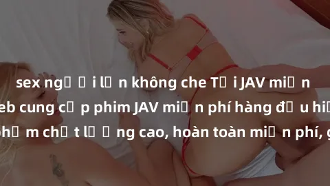 sex người lớn không che Tải JAV miễn phí: Các trang web cung cấp phim JAV miễn phí hàng đầu hiện nay. Các tác phẩm chất lượng cao, hoàn toàn miễn phí, giúp bạn thỏa mãn niềm đam mê mà không tốn kém.