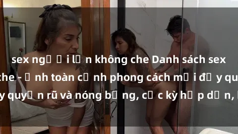 sex người lớn không che Danh sách sex Việt Nam không che - Ảnh toàn cảnh phong cách mới đầy quyến rũ và nóng bỏng, cực kỳ hấp dẫn, không thể bỏ qua!
