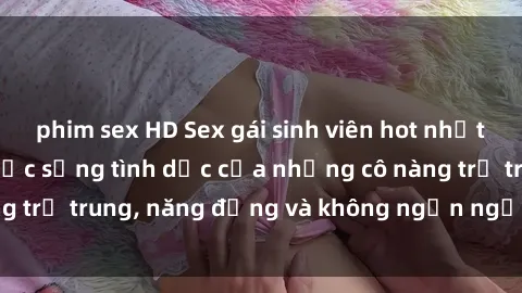 phim sex HD Sex gái sinh viên hot nhất: Cùng khám phá cuộc sống tình dục của những cô nàng trẻ trung, năng động và không ngần ngại thử nghiệm!