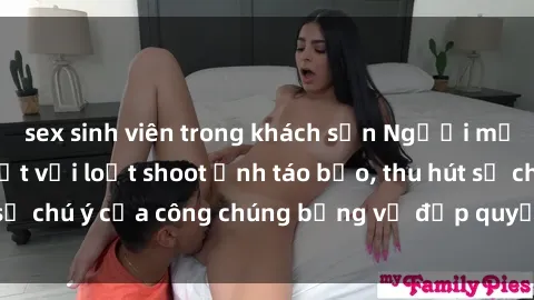 sex sinh viên trong khách sạn Người mẫu Việt Nam gây sốt với loạt shoot ảnh táo bạo, thu hút sự chú ý của công chúng bằng vẻ đẹp quyến rũ và gợi cảm.