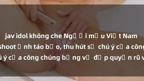 jav idol không che Người mẫu Việt Nam gây sốt với loạt shoot ảnh táo bạo, thu hút sự chú ý của công chúng bằng vẻ đẹp quyến rũ và gợi cảm.