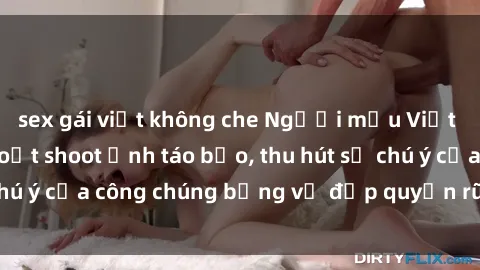 sex gái việt không che Người mẫu Việt Nam gây sốt với loạt shoot ảnh táo bạo, thu hút sự chú ý của công chúng bằng vẻ đẹp quyến rũ và gợi cảm.