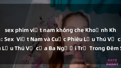 sex phim việt nam không che Khoảnh Khắc Đầy Kịch Tính: Sex  Việt Nam và Cuộc Phiêu Lưu Thú Vị của Ba Người Trẻ Trong Đêm Say Đắm