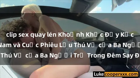 clip sex quay lén Khoảnh Khắc Đầy Kịch Tính: Sex  Việt Nam và Cuộc Phiêu Lưu Thú Vị của Ba Người Trẻ Trong Đêm Say Đắm