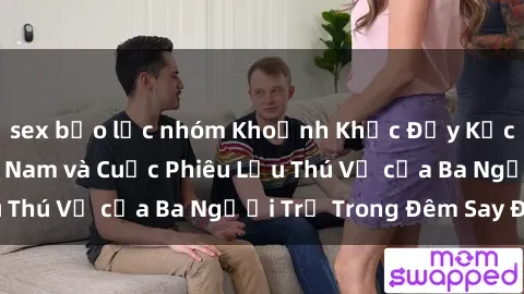 sex bạo lực nhóm Khoảnh Khắc Đầy Kịch Tính: Sex  Việt Nam và Cuộc Phiêu Lưu Thú Vị của Ba Người Trẻ Trong Đêm Say Đắm