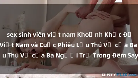sex sinh viên việt nam Khoảnh Khắc Đầy Kịch Tính: Sex  Việt Nam và Cuộc Phiêu Lưu Thú Vị của Ba Người Trẻ Trong Đêm Say Đắm