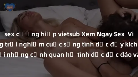 sex cưỡng hiếp vietsub Xem Ngay Sex  Vietsub Full HD - Cùng trải nghiệm cuộc sống tình dục đầy kích thích với những cảnh quan hệ tình dục độc đáo và mãnh liệt trong bộ phim này!