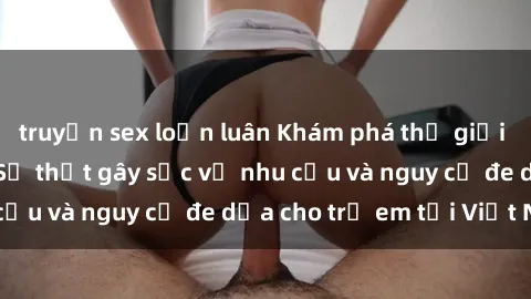 truyện sex loạn luân Khám phá thế giới sex loli Việt Nam: Sự thật gây sốc về nhu cầu và nguy cơ đe dọa cho trẻ em tại Việt Nam