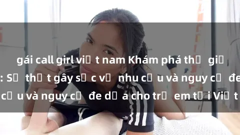 gái call girl việt nam Khám phá thế giới sex loli Việt Nam: Sự thật gây sốc về nhu cầu và nguy cơ đe dọa cho trẻ em tại Việt Nam
