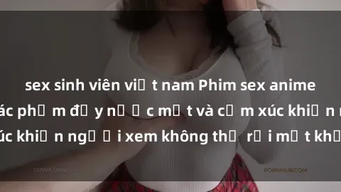 sex sinh viên việt nam Phim sex anime đỉnh cao: Những tác phẩm đầy nước mắt và cảm xúc khiến người xem không thể rời mắt khỏi màn hình