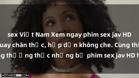 sex Việt Nam Xem ngay phim sex jav HD với những cảnh quay chân thực, hấp dẫn không che. Cùng thưởng thức những bộ phim sex jav HD hot nhất hiện nay!