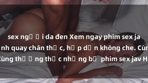 sex người da đen Xem ngay phim sex jav HD với những cảnh quay chân thực, hấp dẫn không che. Cùng thưởng thức những bộ phim sex jav HD hot nhất hiện nay!