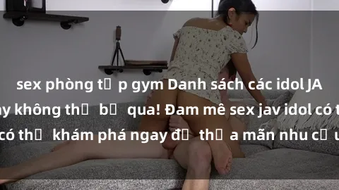 sex phòng tập gym Danh sách các idol JAV hot nhất hiện nay không thể bỏ qua! Đam mê sex jav idol có thể khám phá ngay để thỏa mãn nhu cầu giải trí của mình!