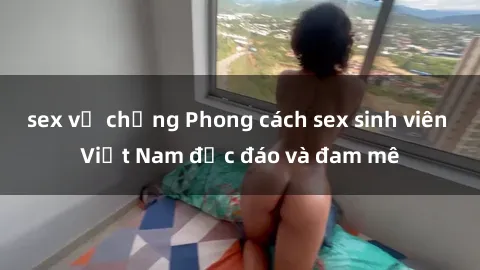 sex vợ chồng Phong cách sex sinh viên Việt Nam độc đáo và đam mê